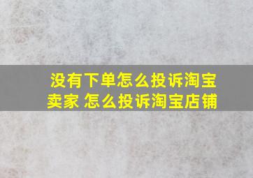 没有下单怎么投诉淘宝卖家 怎么投诉淘宝店铺